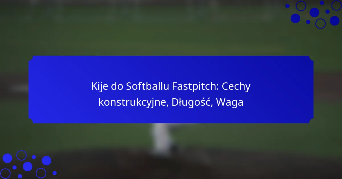 Kije do Softballu Fastpitch: Cechy konstrukcyjne, Długość, Waga